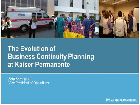 The Evolution of Business Continuity Planning at Kaiser Permanente Skip Skivington Vice President of Operations.