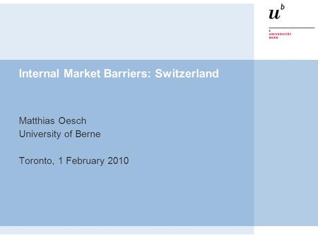 Internal Market Barriers: Switzerland Matthias Oesch University of Berne Toronto, 1 February 2010.