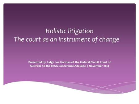 Holistic litigation The court as an instrument of change Presented by Judge Joe Harman of the Federal Circuit Court of Australia to the FRSA Conference.