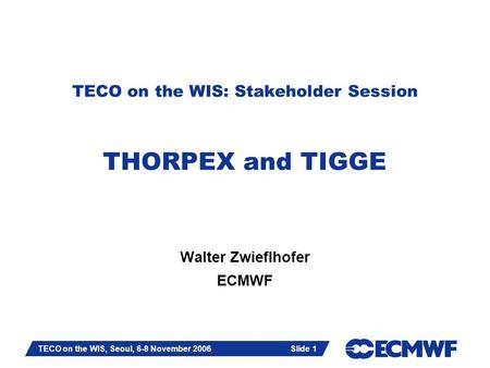 Slide 1 TECO on the WIS, Seoul, 6-8 November 2006 Slide 1 TECO on the WIS: Stakeholder Session THORPEX and TIGGE Walter Zwieflhofer ECMWF.