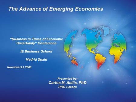 The Advance of Emerging Economies Presented by: Carlos M. Asilis, PhD PRS LatAm “Business in Times of Economic Uncertainty” Conference IE Business School.