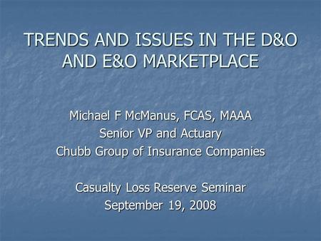 TRENDS AND ISSUES IN THE D&O AND E&O MARKETPLACE Michael F McManus, FCAS, MAAA Senior VP and Actuary Chubb Group of Insurance Companies Casualty Loss Reserve.