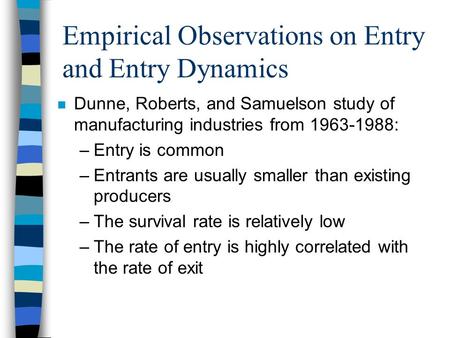 Empirical Observations on Entry and Entry Dynamics n Dunne, Roberts, and Samuelson study of manufacturing industries from 1963-1988: –Entry is common –Entrants.