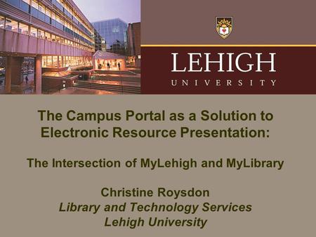 The Campus Portal as a Solution to Electronic Resource Presentation: The Intersection of MyLehigh and MyLibrary Christine Roysdon Library and Technology.