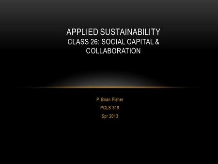 P. Brian Fisher POLS 319 Spr 2013 APPLIED SUSTAINABILITY CLASS 26: SOCIAL CAPITAL & COLLABORATION.