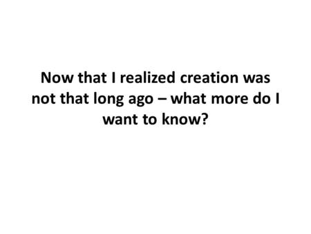 Now that I realized creation was not that long ago – what more do I want to know?