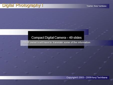 Teacher: Kenji Tachibana Digital Photography I. Compact Digital Camera – 49 slides DSLR owner’s will have to ‘translate’ some of the information Copyright.