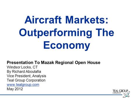 Aircraft Markets: Outperforming The Economy Presentation To Mazak Regional Open House Windsor Locks, CT By Richard Aboulafia Vice President, Analysis Teal.