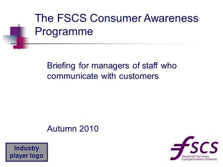 Industry player logo Autumn 2010 The FSCS Consumer Awareness Programme Briefing for managers of staff who communicate with customers.