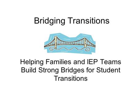 Bridging Transitions Helping Families and IEP Teams Build Strong Bridges for Student Transitions.