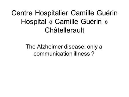 Centre Hospitalier Camille Guérin Hospital « Camille Guérin » Châtellerault The Alzheimer disease: only a communication illness ?