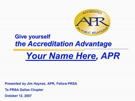 Give yourself the Accreditation Advantage Your Name Here, APR Presented by Jim Haynes, APR, Fellow PRSA To PRSA Dallas Chapter October 12, 2007.