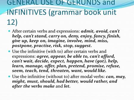 GENERAL USE OF GERUNDS and INFINITIVES (grammar book unit 12) After certain verbs and expressions: admit, avoid, can’t help, can’t stand, carry on, deny,