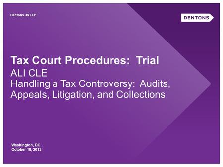 Tax Court Procedures: Trial ALI CLE Handling a Tax Controversy: Audits, Appeals, Litigation, and Collections Washington, DC October 18, 2013 Dentons US.