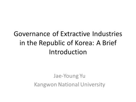 Governance of Extractive Industries in the Republic of Korea: A Brief Introduction Jae-Young Yu Kangwon National University.