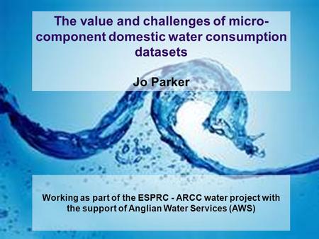 The value and challenges of micro- component domestic water consumption datasets Jo Parker Working as part of the ESPRC - ARCC water project with the support.