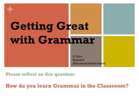 + Getting Great with Grammar M. Born English 8 Abbotsford Middle School Please reflect on this question: How do you learn Grammar in the Classroom?