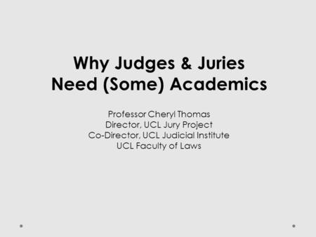 Why Judges & Juries Need (Some) Academics Professor Cheryl Thomas Director, UCL Jury Project Co-Director, UCL Judicial Institute UCL Faculty of Laws.