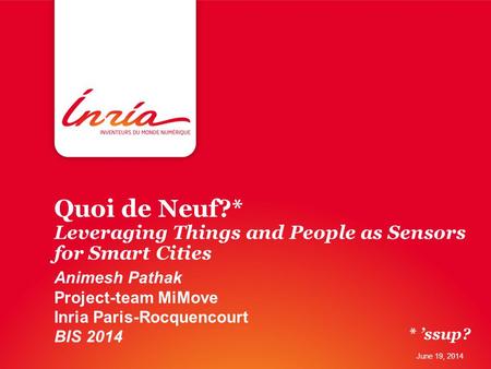 Quoi de Neuf?* Leveraging Things and People as Sensors for Smart Cities Animesh Pathak Project-team MiMove Inria Paris-Rocquencourt BIS 2014 June 19, 2014.