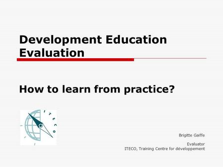 Development Education Evaluation How to learn from practice? Brigitte Gaiffe Evaluator ITECO, Training Centre for développement.