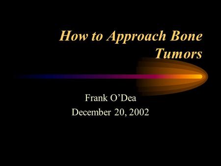 How to Approach Bone Tumors Frank O’Dea December 20, 2002.