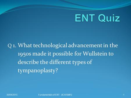 Q 1. What technological advancement in the 1950s made it possible for Wullstein to describe the different types of tympanoplasty? 30/04/20151Fundamentals.