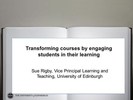 Sue Transforming courses by engaging students in their learning Sue Rigby, Vice Principal Learning and Teaching, University of Edinburgh.