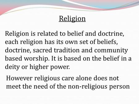 Religion Religion is related to belief and doctrine, each religion has its own set of beliefs, doctrine, sacred tradition and community based worship.