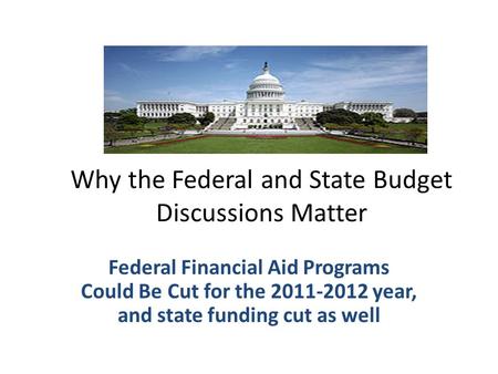 Why the Federal and State Budget Discussions Matter Federal Financial Aid Programs Could Be Cut for the 2011-2012 year, and state funding cut as well.