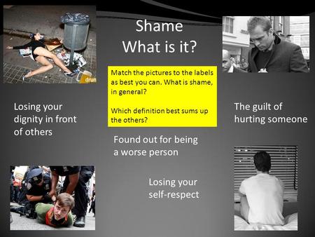 Shame What is it? Found out for being a worse person Losing your dignity in front of others The guilt of hurting someone Losing your self-respect Match.