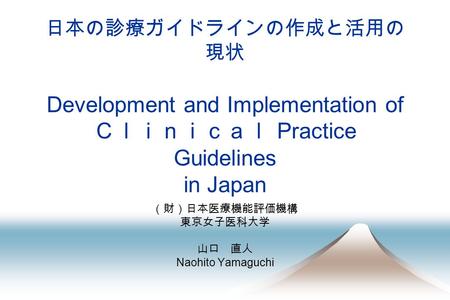 日本の診療ガイドラインの作成と活用の 現状 Development and Implementation of Ｃｌｉｎｉｃａｌ Practice Guidelines in Japan （財）日本医療機能評価機構 東京女子医科大学 山口 直人 Naohito Yamaguchi.