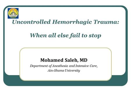 Uncontrolled Hemorrhagic Trauma: When all else fail to stop Mohamed Saleh, MD Department of Anesthesia and Intensive Care, Ain-Shams University.