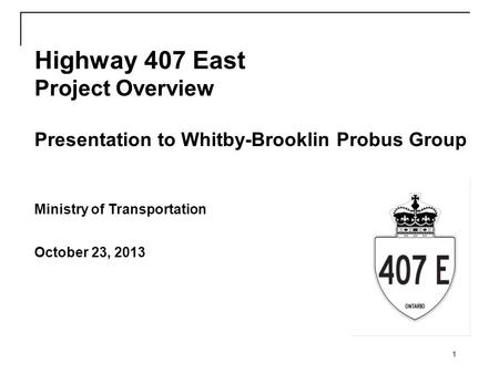 1 Highway 407 East Project Overview Presentation to Whitby-Brooklin Probus Group Ministry of Transportation October 23, 2013.