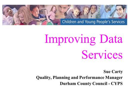 Improving Data Services Sue Carty Quality, Planning and Performance Manager Durham County Council - CYPS Sue Carty Quality, Planning and Performance Manager.