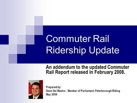 Commuter Rail Ridership Update An addendum to the updated Commuter Rail Report released in February 2008. Prepared by: Dean Del Mastro - Member of Parliament,