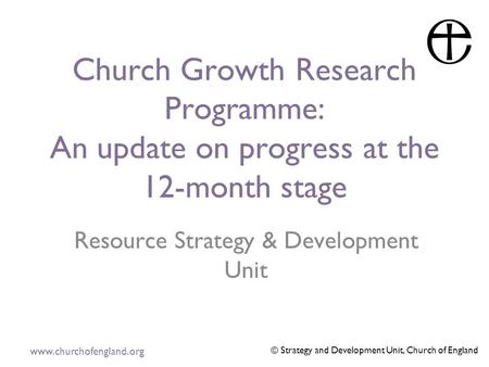 Www.churchofengland.org © Strategy and Development Unit, Church of England Church Growth Research Programme: An update on progress at the 12-month stage.