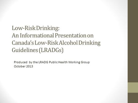 Produced by the LRADG Public Health Working Group October 2013 Low-Risk Drinking: An Informational Presentation on Canada’s Low-Risk Alcohol Drinking Guidelines.