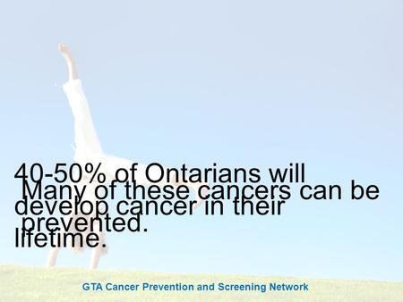 Cancer Screening Saves Lives 40-50% of Ontarians will develop cancer in their lifetime. Many of these cancers can be prevented. GTA Cancer Prevention and.