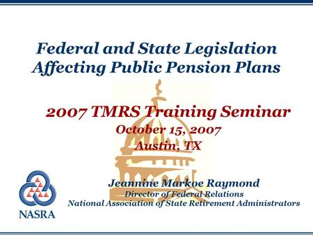 Federal and State Legislation Affecting Public Pension Plans 2007 TMRS Training Seminar October 15, 2007 Austin, TX Jeannine Markoe Raymond Director of.