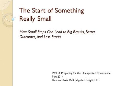 The Start of Something Really Small How Small Steps Can Lead to Big Results, Better Outcomes, and Less Stress WSHA Preparing for the Unexpected Conference.