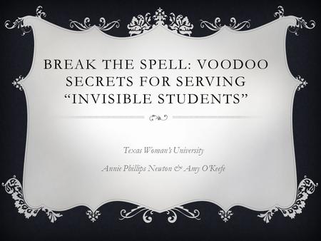 BREAK THE SPELL: VOODOO SECRETS FOR SERVING “INVISIBLE STUDENTS” Texas Woman’s University Annie Phillips Newton & Amy O’Keefe.