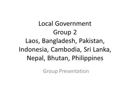 Local Government Group 2 Laos, Bangladesh, Pakistan, Indonesia, Cambodia, Sri Lanka, Nepal, Bhutan, Philippines Group Presentation.