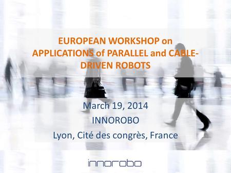 EUROPEAN WORKSHOP on APPLICATIONS of PARALLEL and CABLE- DRIVEN ROBOTS March 19, 2014 INNOROBO Lyon, Cité des congrès, France.