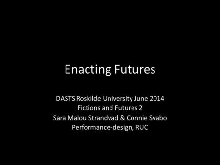 Enacting Futures DASTS Roskilde University June 2014 Fictions and Futures 2 Sara Malou Strandvad & Connie Svabo Performance-design, RUC.