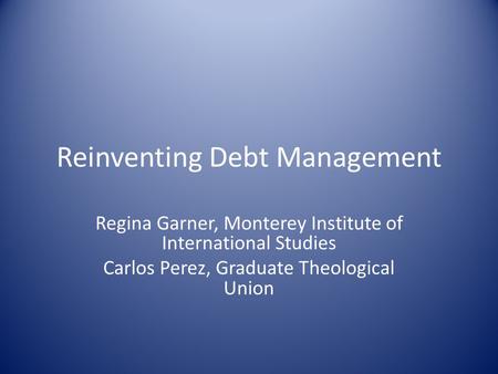 Reinventing Debt Management Regina Garner, Monterey Institute of International Studies Carlos Perez, Graduate Theological Union.