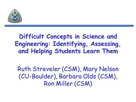 Difficult Concepts in Science and Engineering: Identifying, Assessing, and Helping Students Learn Them Ruth Streveler (CSM), Mary Nelson (CU-Boulder),