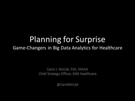 Planning for Surprise Game-Changers in Big Data Analytics for Healthcare Carol J. McCall, FSA, MAAA Chief Strategy Officer, GNS