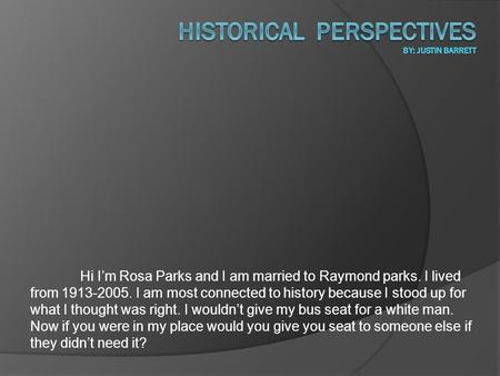 Hi I’m Rosa Parks and I am married to Raymond parks. I lived from 1913-2005. I am most connected to history because I stood up for what I thought was right.