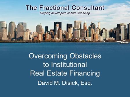 Overcoming Obstacles to Institutional Real Estate Financing David M. Disick, Esq.