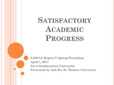 S ATISFACTORY A CADEMIC P ROGRESS FASFAA Region V Spring Workshop April 1, 2011 Nova Southeastern University Presented by Anh Do, St. Thomas University.